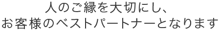 人のご縁を大切にし、お客様のベストパートナーとなります